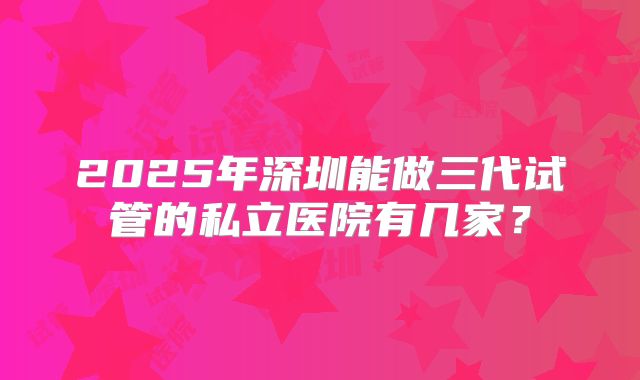 2025年深圳能做三代试管的私立医院有几家？
