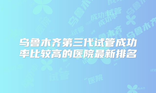 乌鲁木齐第三代试管成功率比较高的医院最新排名