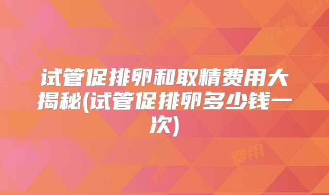 试管促排卵和取精费用大揭秘(试管促排卵多少钱一次)