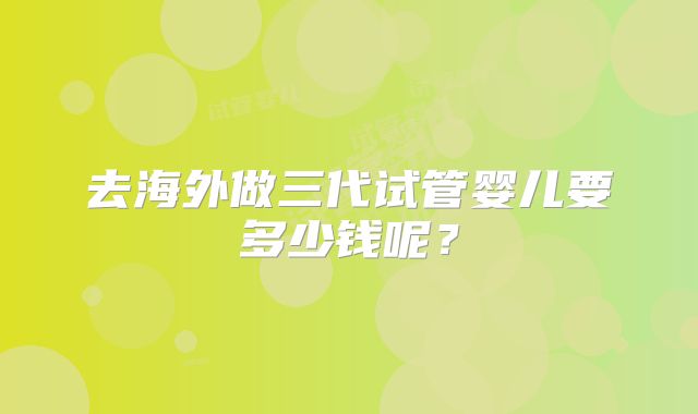 去海外做三代试管婴儿要多少钱呢?