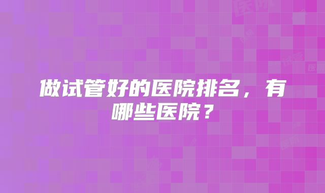 做试管好的医院排名，有哪些医院？
