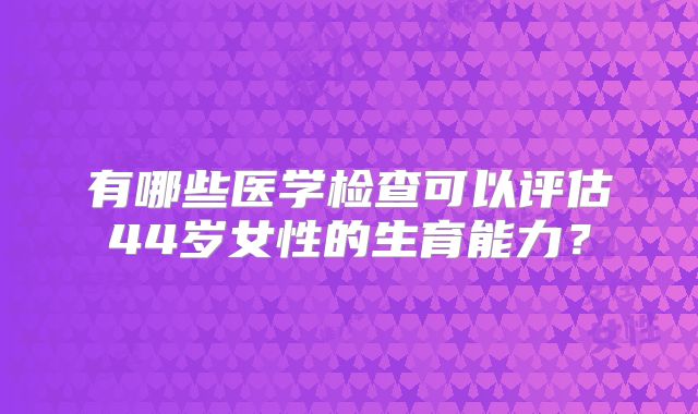 有哪些医学检查可以评估44岁女性的生育能力？
