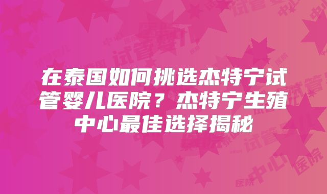 在泰国如何挑选杰特宁试管婴儿医院？杰特宁生殖中心最佳选择揭秘