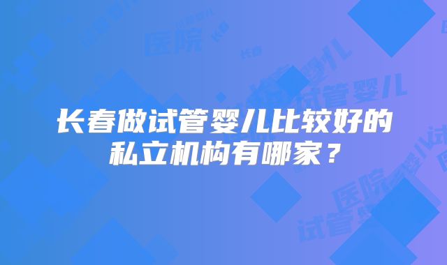长春做试管婴儿比较好的私立机构有哪家?