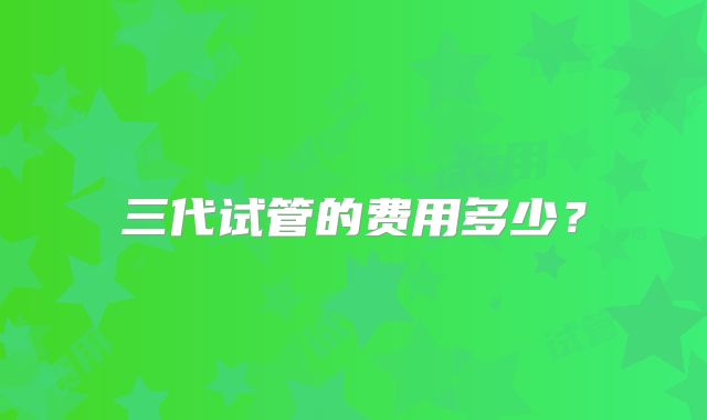 三代试管的费用多少?
