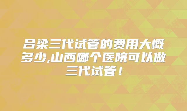 吕梁三代试管的费用大概多少,山西哪个医院可以做三代试管!