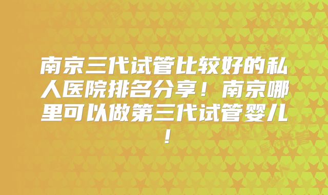 南京三代试管比较好的私人医院排名分享！南京哪里可以做第三代试管婴儿！