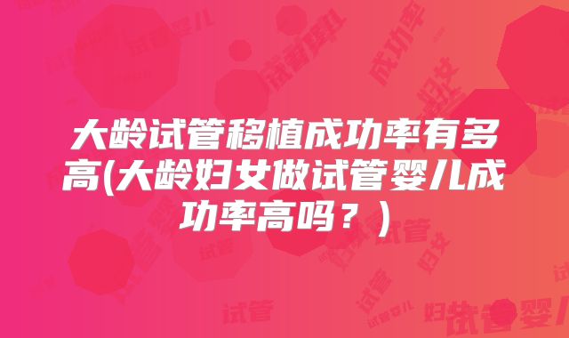 大龄试管移植成功率有多高(大龄妇女做试管婴儿成功率高吗?)