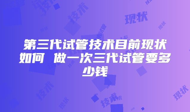 第三代试管技术目前现状如何 做一次三代试管要多少钱