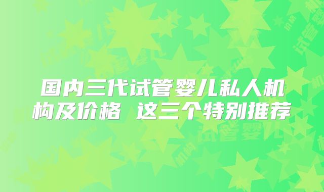 国内三代试管婴儿私人机构及价格 这三个特别推荐