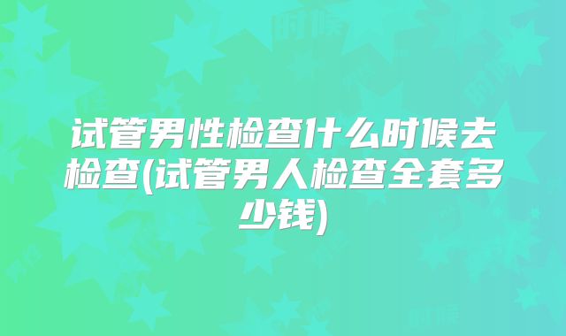 试管男性检查什么时候去检查(试管男人检查全套多少钱)