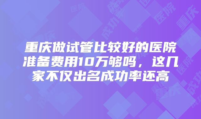 重庆做试管比较好的医院准备费用10万够吗，这几家不仅出名成功率还高