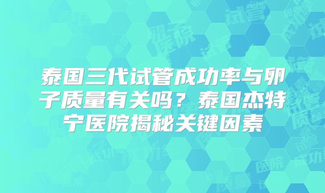 泰国三代试管成功率与卵子质量有关吗？泰国杰特宁医院揭秘关键因素