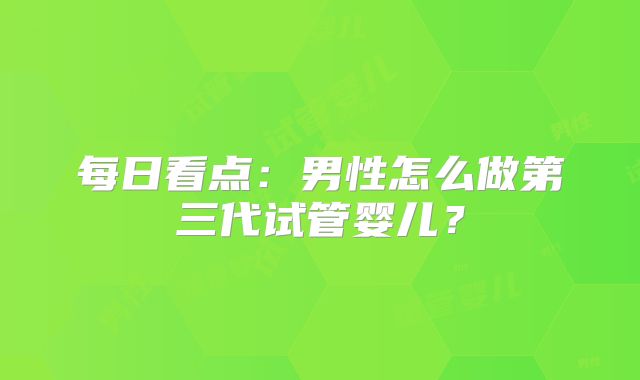 每日看点：男性怎么做第三代试管婴儿？