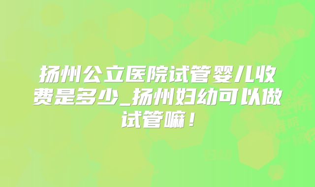 扬州公立医院试管婴儿收费是多少_扬州妇幼可以做试管嘛!