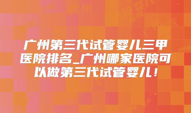 广州第三代试管婴儿三甲医院排名_广州哪家医院可以做第三代试管婴儿!