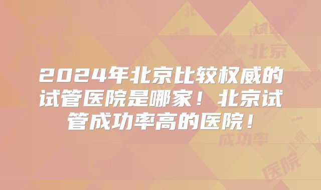 2024年北京比较权威的试管医院是哪家！北京试管成功率高的医院！