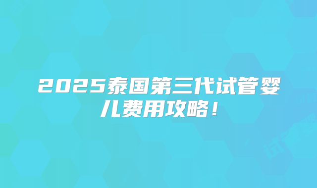 2025泰国第三代试管婴儿费用攻略！