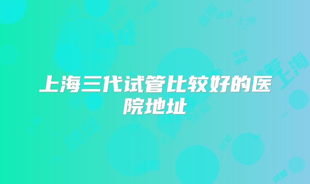上海三代试管比较好的医院地址