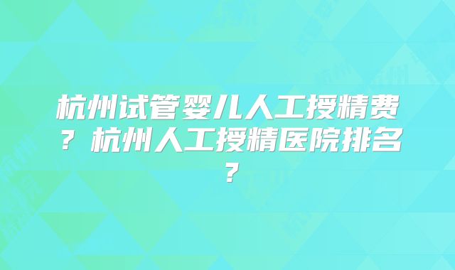 杭州试管婴儿人工授精费？杭州人工授精医院排名？
