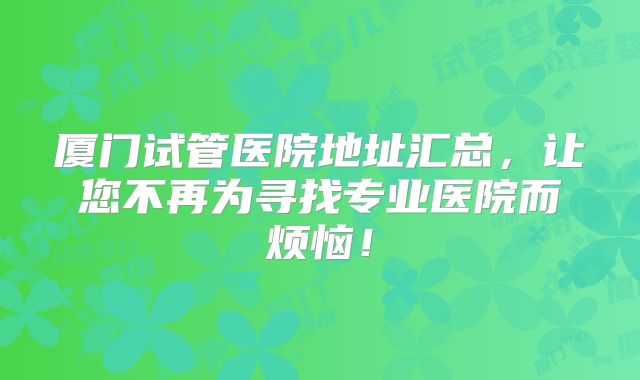 厦门试管医院地址汇总,让您不再为寻找专业医院而烦恼!