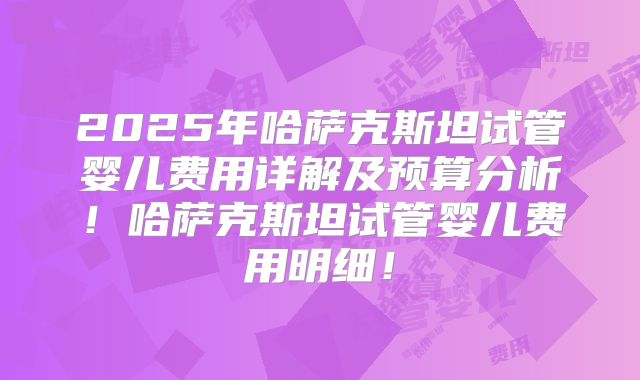 2025年哈萨克斯坦试管婴儿费用详解及预算分析!哈萨克斯坦试管婴儿费用明细!