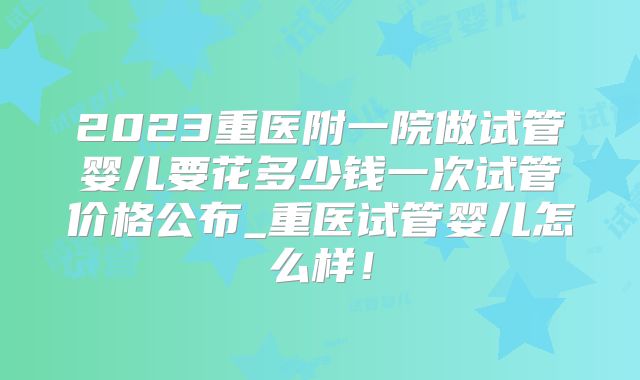 2023重医附一院做试管婴儿要花多少钱一次试管价格公布_重医试管婴儿怎么样!