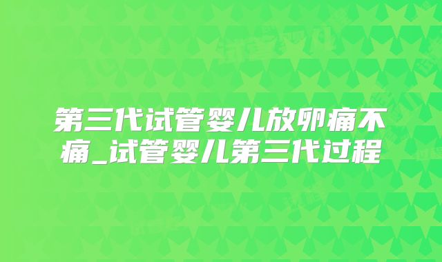 第三代试管婴儿放卵痛不痛_试管婴儿第三代过程