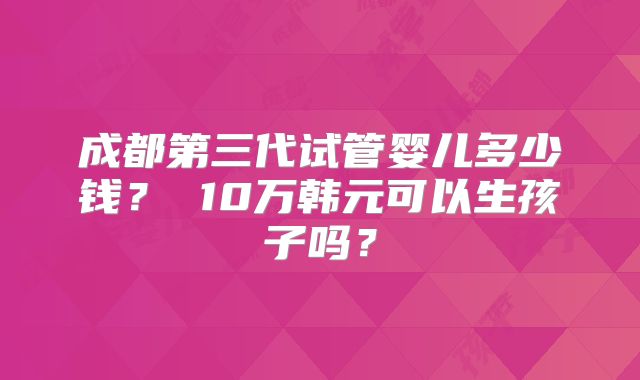 成都第三代试管婴儿多少钱？ 10万韩元可以生孩子吗？