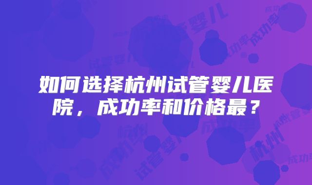 如何选择杭州试管婴儿医院,成功率和价格最?
