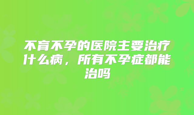 不育不孕的医院主要治疗什么病，所有不孕症都能治吗