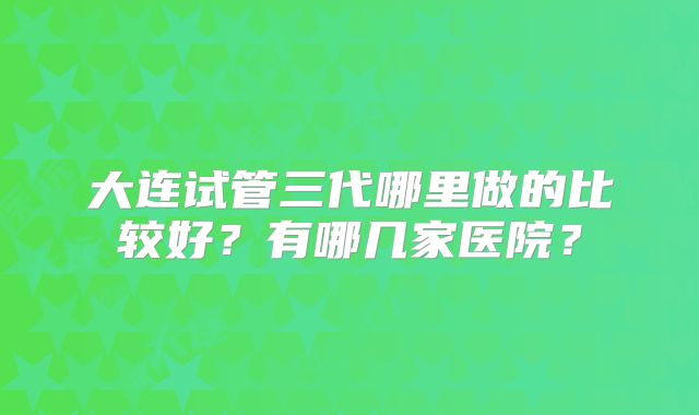 大连试管三代哪里做的比较好?有哪几家医院?