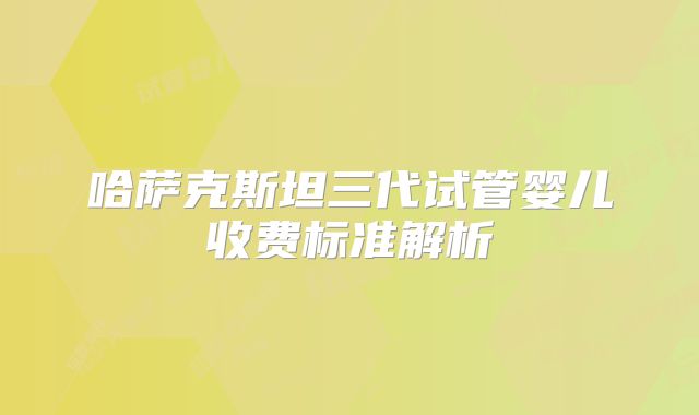 哈萨克斯坦三代试管婴儿收费标准解析