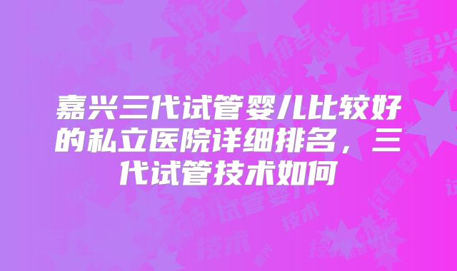 嘉兴三代试管婴儿比较好的私立医院详细排名，三代试管技术如何