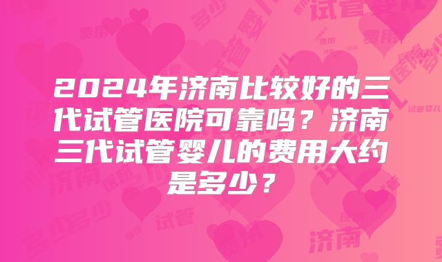 2024年济南比较好的三代试管医院可靠吗？济南三代试管婴儿的费用大约是多少？