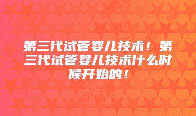 第三代试管婴儿技术！第三代试管婴儿技术什么时候开始的！
