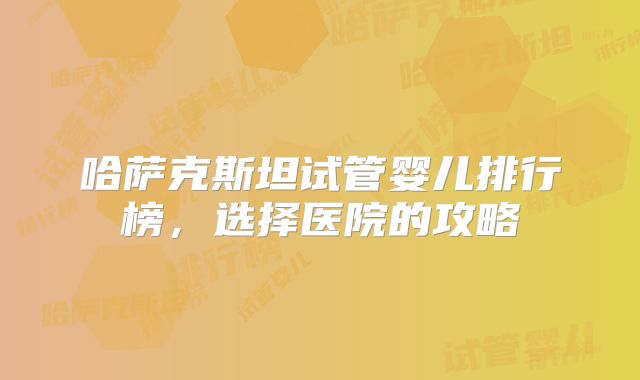哈萨克斯坦试管婴儿排行榜，选择医院的攻略