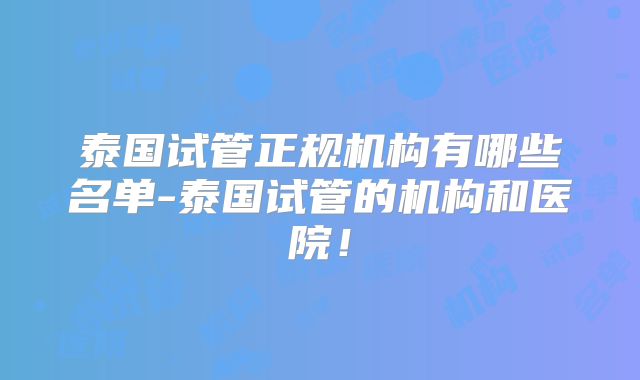 泰国试管正规机构有哪些名单-泰国试管的机构和医院！