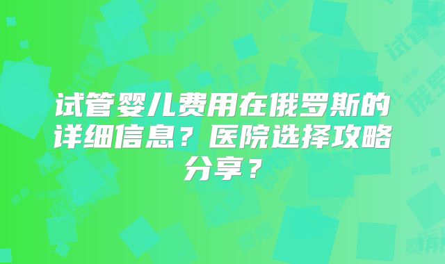 试管婴儿费用在俄罗斯的详细信息？医院选择攻略分享？