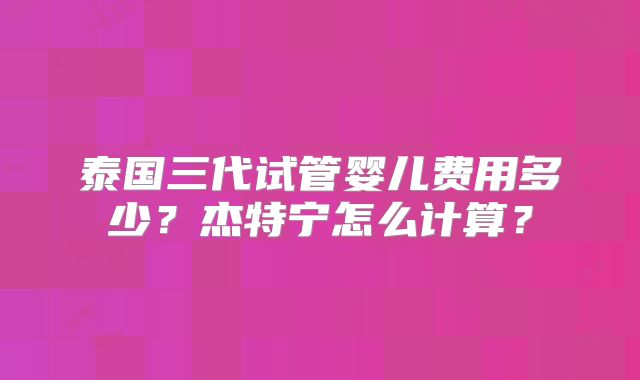 泰国三代试管婴儿费用多少？杰特宁怎么计算？