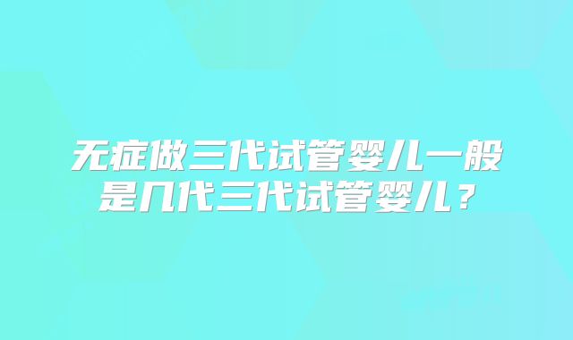 无症做三代试管婴儿一般是几代三代试管婴儿？