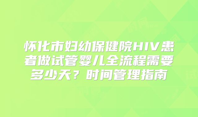 怀化市妇幼保健院HIV患者做试管婴儿全流程需要多少天？时间管理指南