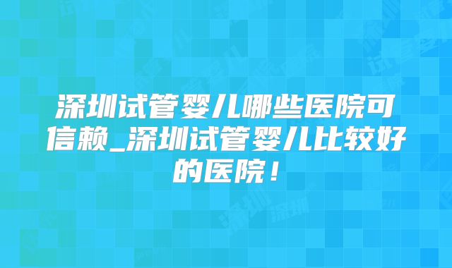 深圳试管婴儿哪些医院可信赖_深圳试管婴儿比较好的医院！