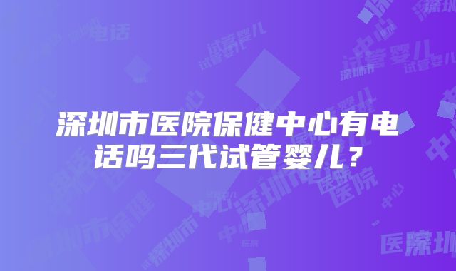 深圳市医院保健中心有电话吗三代试管婴儿?