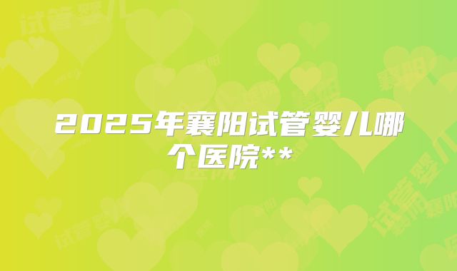 2025年襄阳试管婴儿哪个医院**