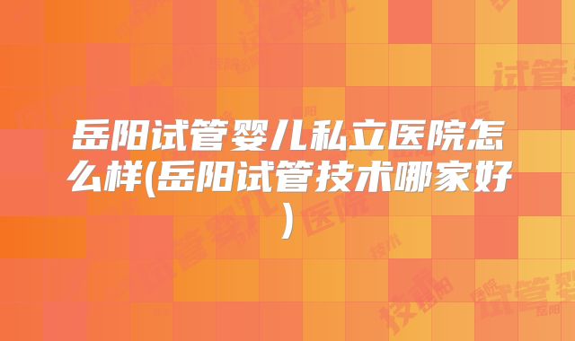 岳阳试管婴儿私立医院怎么样(岳阳试管技术哪家好)
