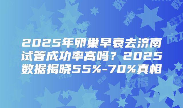 2025年卵巢早衰去济南试管成功率高吗？2025数据揭晓55%-70%真相