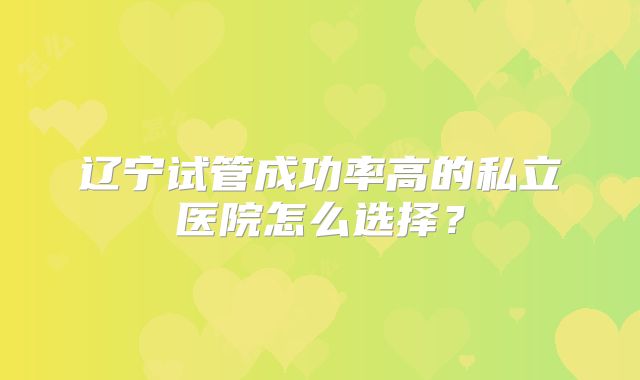 辽宁试管成功率高的私立医院怎么选择？