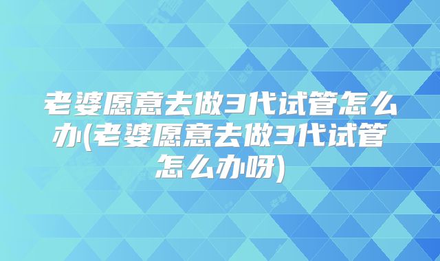 老婆愿意去做3代试管怎么办(老婆愿意去做3代试管怎么办呀)