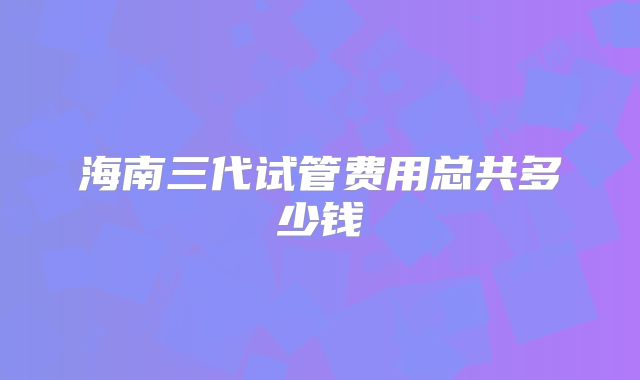 海南三代试管费用总共多少钱